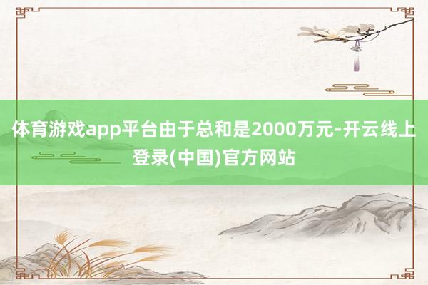 体育游戏app平台由于总和是2000万元-开云线上登录(中国)官方网站