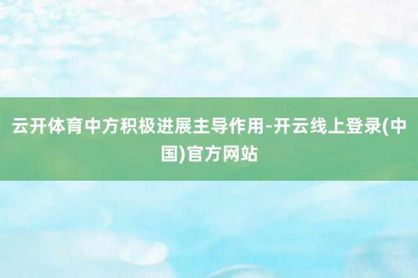 云开体育中方积极进展主导作用-开云线上登录(中国)官方网站