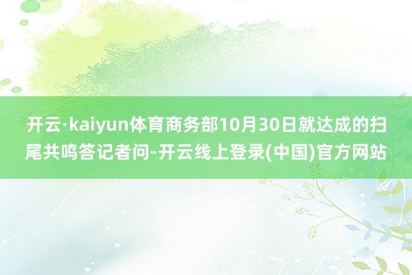 开云·kaiyun体育商务部10月30日就达成的扫尾共鸣答记者问-开云线上登录(中国)官方网站