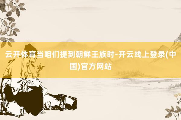 云开体育当咱们提到朝鲜王族时-开云线上登录(中国)官方网站