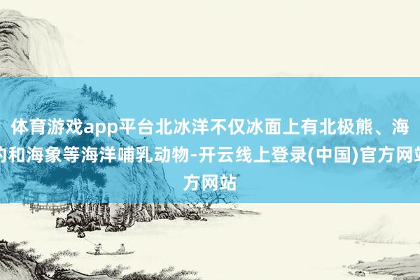 体育游戏app平台北冰洋不仅冰面上有北极熊、海豹和海象等海洋哺乳动物-开云线上登录(中国)官方网站