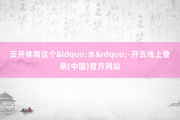 云开体育这个&ldquo;水&rdquo;-开云线上登录(中国)官方网站