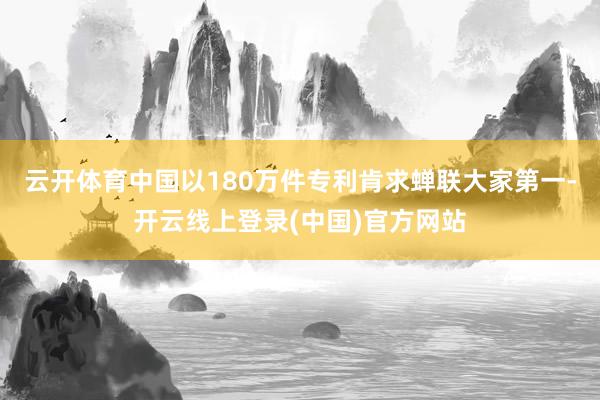 云开体育中国以180万件专利肯求蝉联大家第一-开云线上登录(中国)官方网站