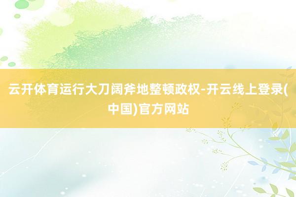 云开体育运行大刀阔斧地整顿政权-开云线上登录(中国)官方网站