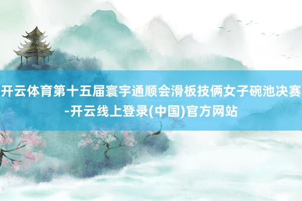 开云体育第十五届寰宇通顺会滑板技俩女子碗池决赛-开云线上登录(中国)官方网站