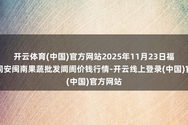 开云体育(中国)官方网站2025年11月23日福建厦门同安闽南果蔬批发阛阓价钱行情-开云线上登录(中国)官方网站