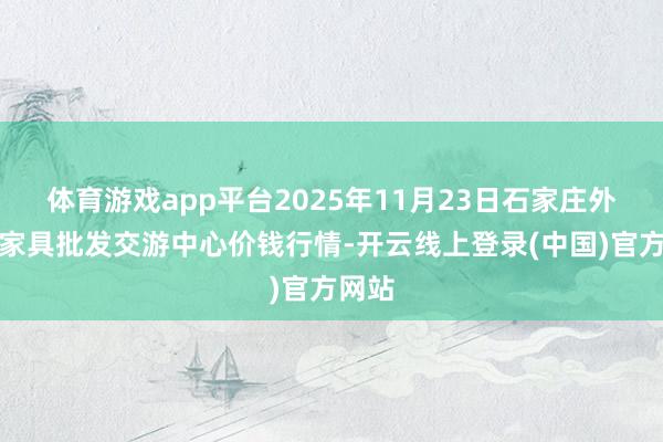 体育游戏app平台2025年11月23日石家庄外洋农家具批发交游中心价钱行情-开云线上登录(中国)官方网站